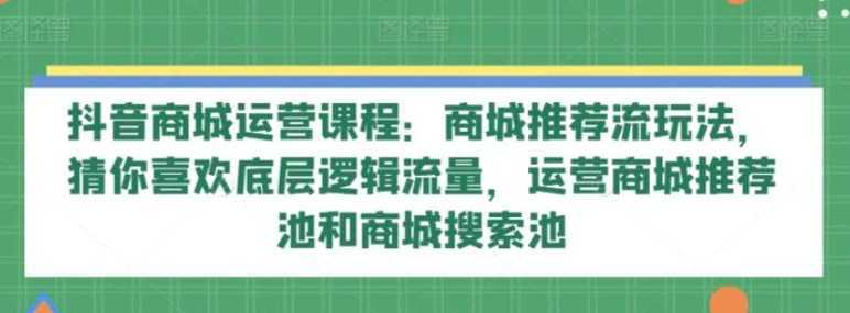 抖音商城运营课程：商城推荐流玩法，猜你喜欢底层逻辑流量，运营商城推荐池和商城搜索池