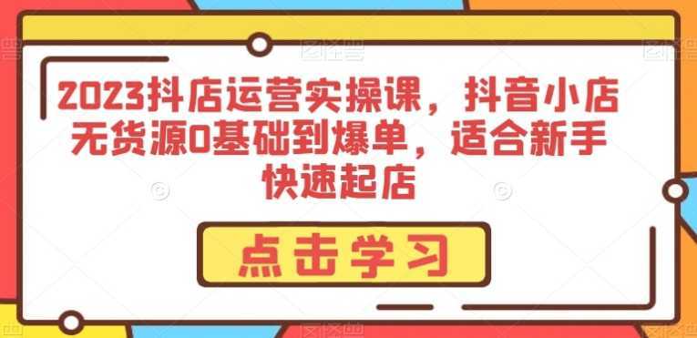 2023抖店运营实操课，抖音小店无货源0基础到爆单，适合新手快速起店